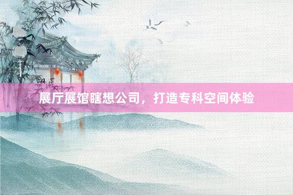 展厅展馆瞎想公司，打造专科空间体验