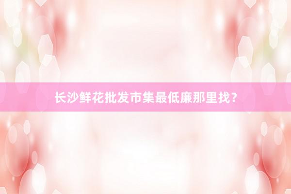 长沙鲜花批发市集最低廉那里找？